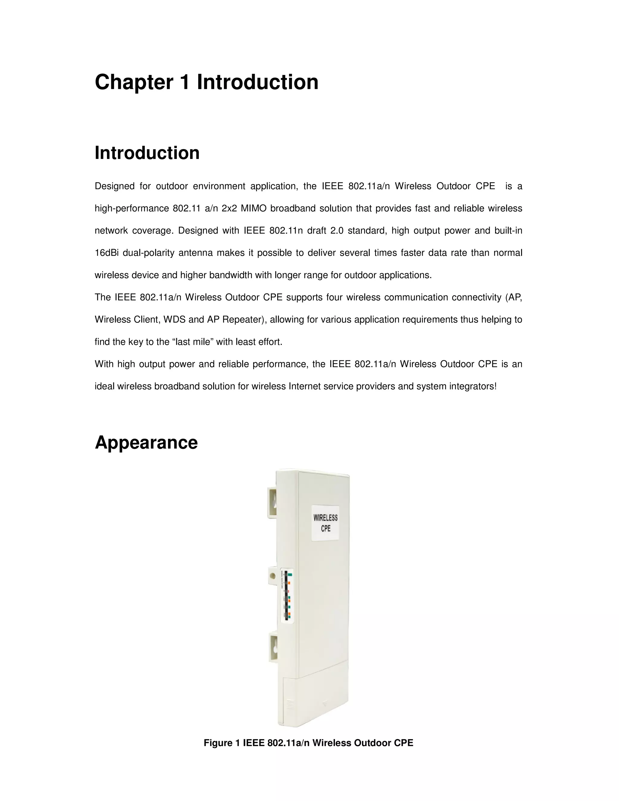 Chapter 1 Introduction
Introduction
Designed for outdoor environment application, the IEEE 802.11a/n Wireless Outdoor CPE is a
high-performance 802.11 a/n 2x2 MIMO broadband solution that provides fast and reliable wireless
network coverage. Designed with IEEE 802.11n draft 2.0 standard, high output power and built-in
16dBi dual-polarity antenna makes it possible to deliver several times faster data rate than normal
wireless device and higher bandwidth with longer range for outdoor applications.
The IEEE 802.11a/n Wireless Outdoor CPE supports four wireless communication connectivity (AP,
Wireless Client, WDS and AP Repeater), allowing for various application requirements thus helping to
find the key to the “last mile” with least effort.
With high output power and reliable performance, the IEEE 802.11a/n Wireless Outdoor CPE is an
ideal wireless broadband solution for wireless Internet service providers and system integrators!
Appearance
Figure 1 IEEE 802.11a/n Wireless Outdoor CPE
 