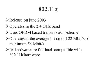 802.11g
Release on june 2003
Operates in the 2.4 GHz band
Uses OFDM based transmission scheme
Operates at the average bit rate of 22 Mbit/s or
maximum 54 Mbit/s
Its hardware are full back compatible with
802.11b hardware
 
