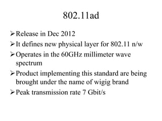 802.11ad
Release in Dec 2012
It defines new physical layer for 802.11 n/w
Operates in the 60GHz millimeter wave
spectrum
Product implementing this standard are being
brought under the name of wigig brand
Peak transmission rate 7 Gbit/s
 