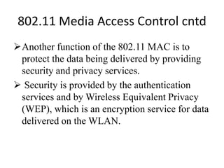 802.11 Media Access Control cntd
Another function of the 802.11 MAC is to
protect the data being delivered by providing
security and privacy services.
 Security is provided by the authentication
services and by Wireless Equivalent Privacy
(WEP), which is an encryption service for data
delivered on the WLAN.
 