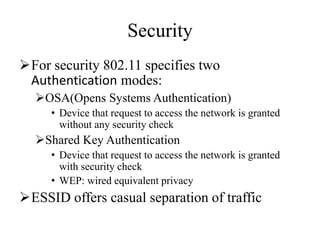 Security
For security 802.11 specifies two
Authentication modes:
OSA(Opens Systems Authentication)
• Device that request to access the network is granted
without any security check
Shared Key Authentication
• Device that request to access the network is granted
with security check
• WEP: wired equivalent privacy
ESSID offers casual separation of traffic
 