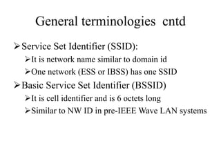 General terminologies cntd
Service Set Identifier (SSID):
It is network name similar to domain id
One network (ESS or IBSS) has one SSID
Basic Service Set Identifier (BSSID)
It is cell identifier and is 6 octets long
Similar to NW ID in pre-IEEE Wave LAN systems
 