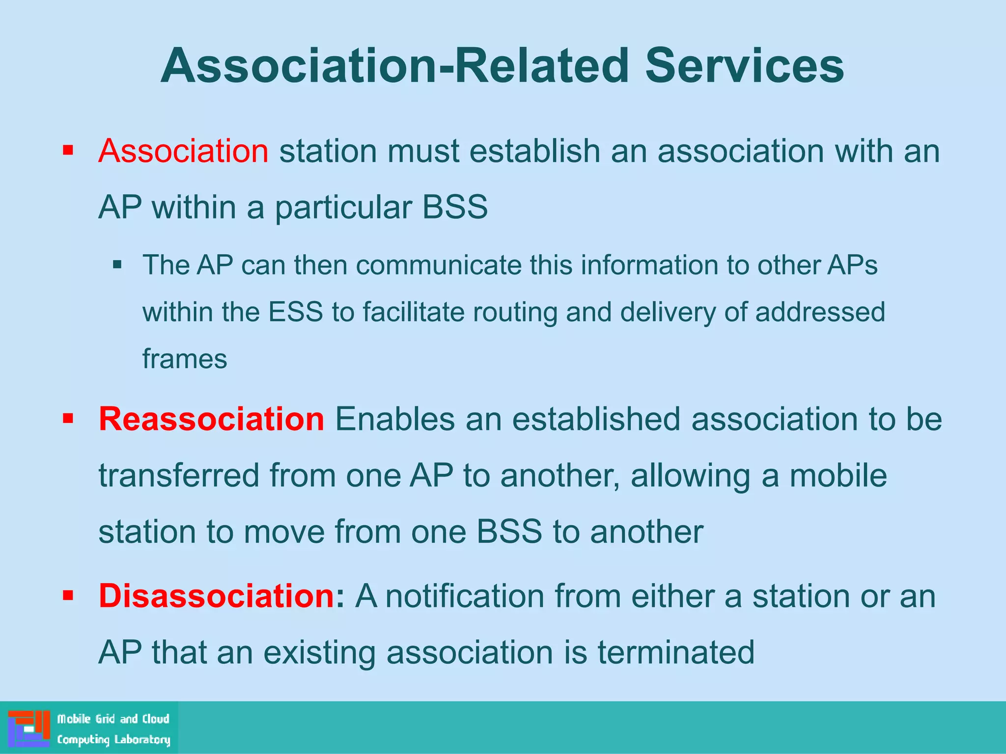  Association station must establish an association with an
AP within a particular BSS
 The AP can then communicate this information to other APs
within the ESS to facilitate routing and delivery of addressed
frames
 Reassociation Enables an established association to be
transferred from one AP to another, allowing a mobile
station to move from one BSS to another
 Disassociation: A notification from either a station or an
AP that an existing association is terminated
Association-Related Services
 