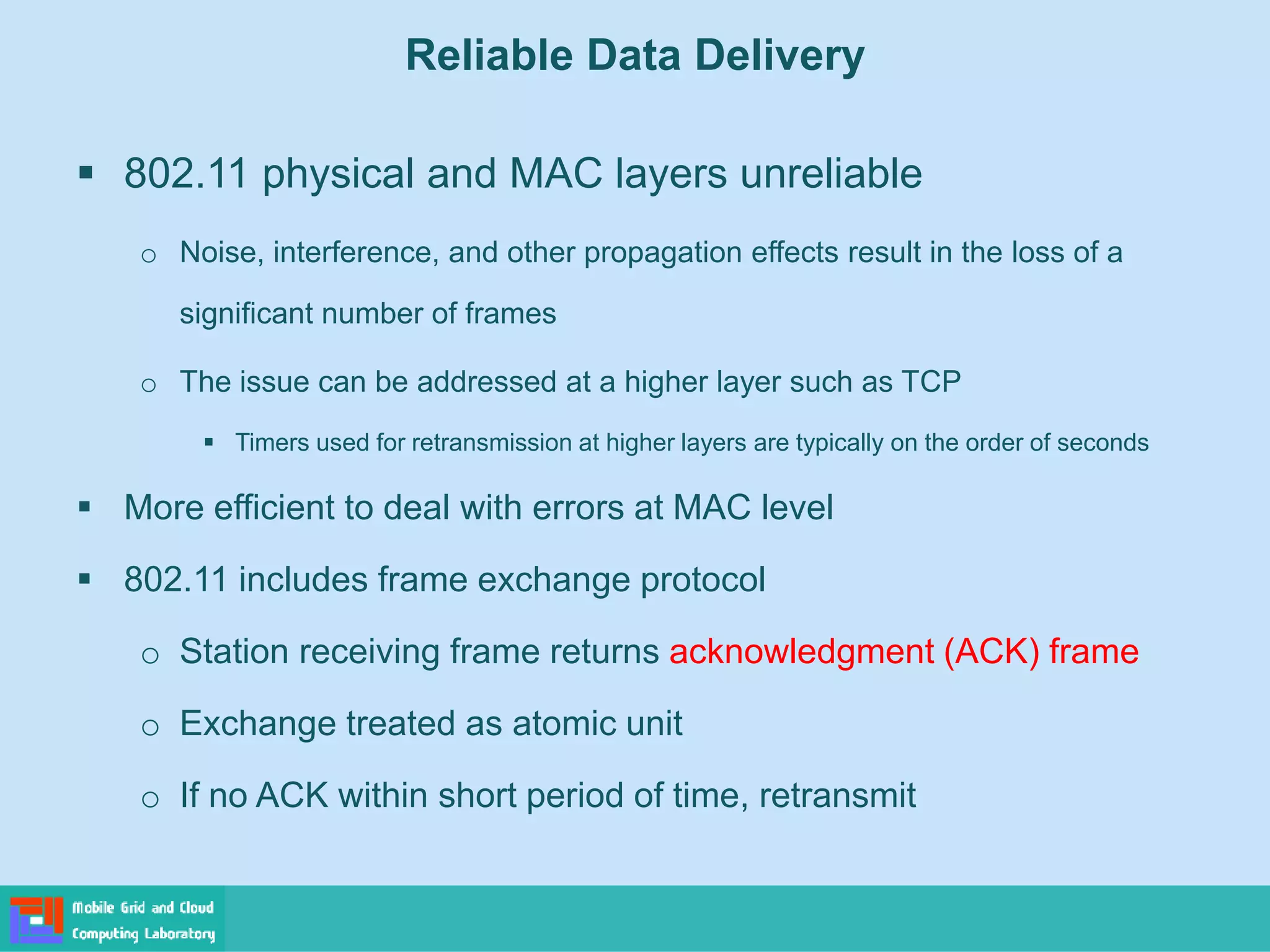 Reliable Data Delivery
 802.11 physical and MAC layers unreliable
o Noise, interference, and other propagation effects result in the loss of a
significant number of frames
o The issue can be addressed at a higher layer such as TCP
 Timers used for retransmission at higher layers are typically on the order of seconds
 More efficient to deal with errors at MAC level
 802.11 includes frame exchange protocol
o Station receiving frame returns acknowledgment (ACK) frame
o Exchange treated as atomic unit
o If no ACK within short period of time, retransmit
 