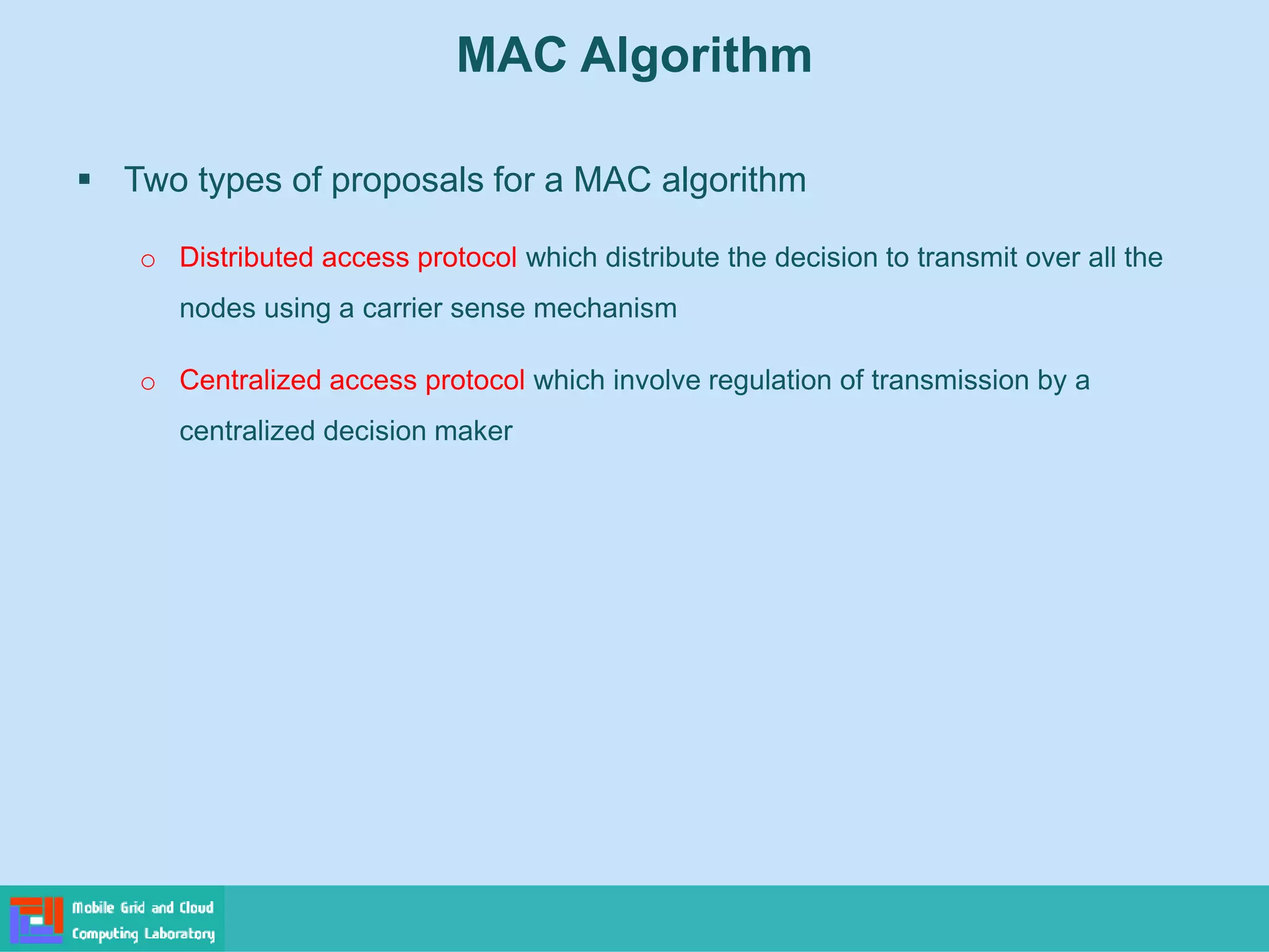  Two types of proposals for a MAC algorithm
o Distributed access protocol which distribute the decision to transmit over all the
nodes using a carrier sense mechanism
o Centralized access protocol which involve regulation of transmission by a
centralized decision maker
MAC Algorithm
 