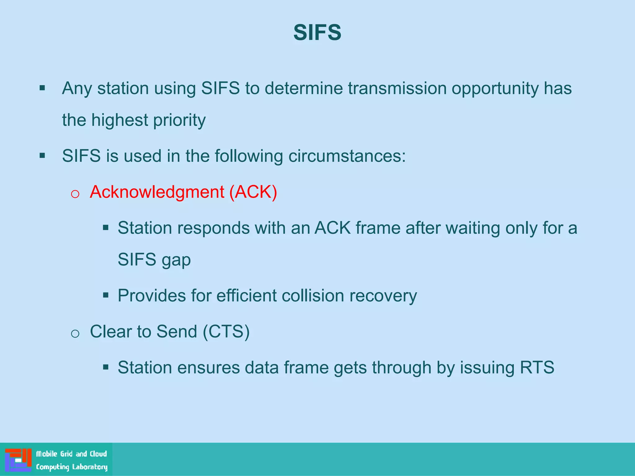 SIFS
 Any station using SIFS to determine transmission opportunity has
the highest priority
 SIFS is used in the following circumstances:
o Acknowledgment (ACK)
 Station responds with an ACK frame after waiting only for a
SIFS gap
 Provides for efficient collision recovery
o Clear to Send (CTS)
 Station ensures data frame gets through by issuing RTS
 