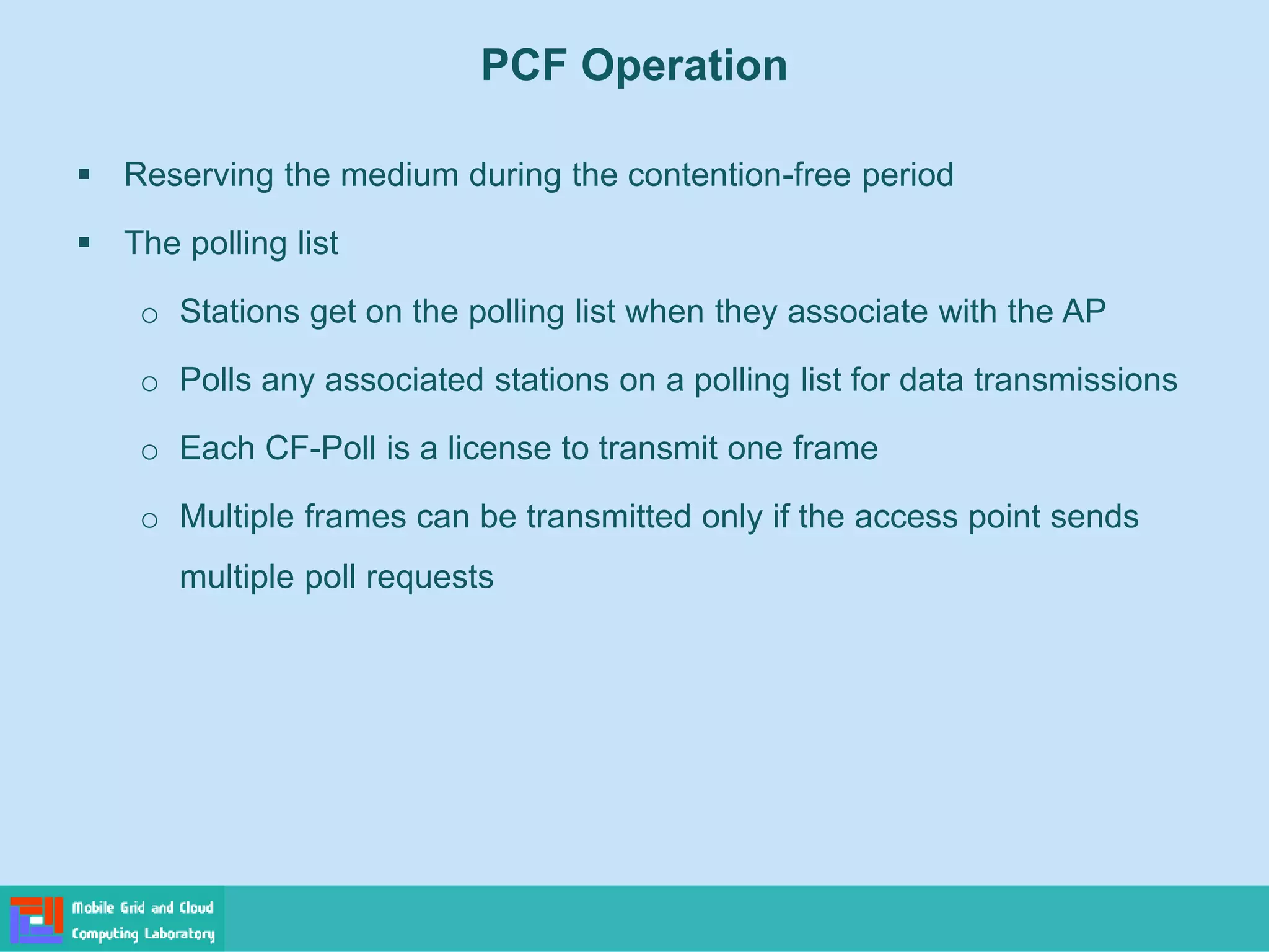 PCF Operation
 Reserving the medium during the contention-free period
 The polling list
o Stations get on the polling list when they associate with the AP
o Polls any associated stations on a polling list for data transmissions
o Each CF-Poll is a license to transmit one frame
o Multiple frames can be transmitted only if the access point sends
multiple poll requests
 