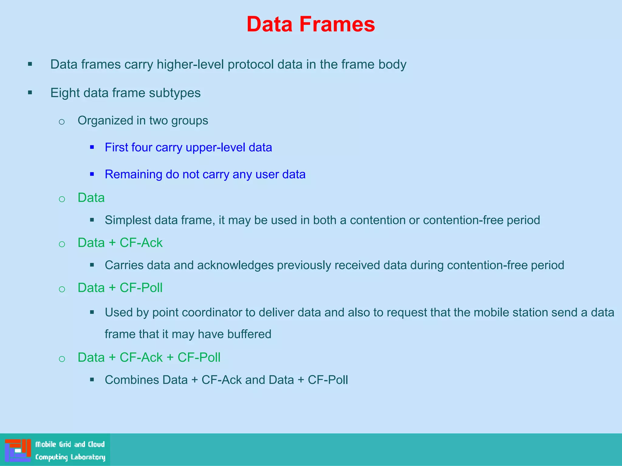 Data Frames
 Data frames carry higher-level protocol data in the frame body
 Eight data frame subtypes
o Organized in two groups
 First four carry upper-level data
 Remaining do not carry any user data
o Data
 Simplest data frame, it may be used in both a contention or contention-free period
o Data + CF-Ack
 Carries data and acknowledges previously received data during contention-free period
o Data + CF-Poll
 Used by point coordinator to deliver data and also to request that the mobile station send a data
frame that it may have buffered
o Data + CF-Ack + CF-Poll
 Combines Data + CF-Ack and Data + CF-Poll
 
