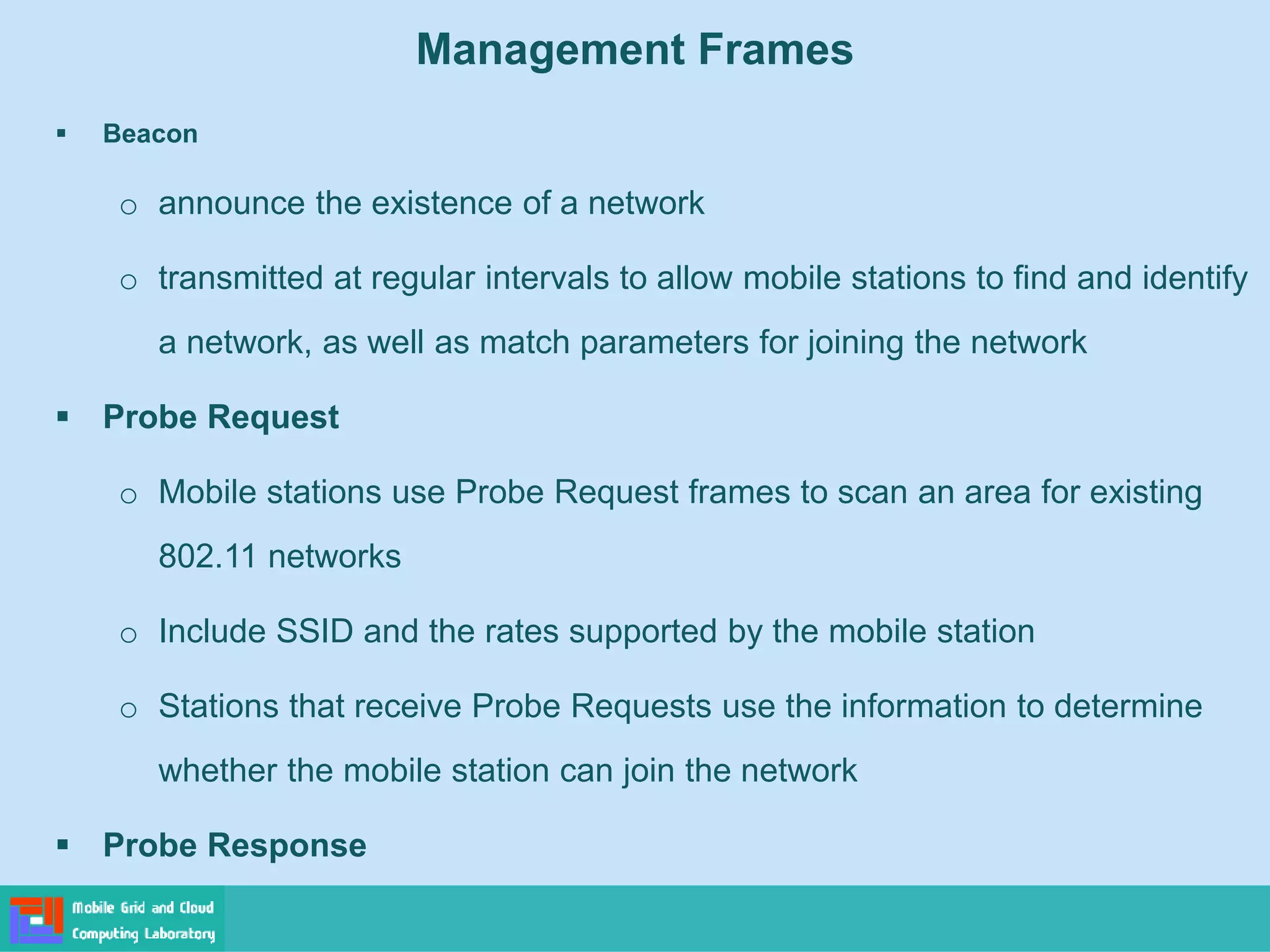 Management Frames
 Beacon
o announce the existence of a network
o transmitted at regular intervals to allow mobile stations to find and identify
a network, as well as match parameters for joining the network
 Probe Request
o Mobile stations use Probe Request frames to scan an area for existing
802.11 networks
o Include SSID and the rates supported by the mobile station
o Stations that receive Probe Requests use the information to determine
whether the mobile station can join the network
 Probe Response
 