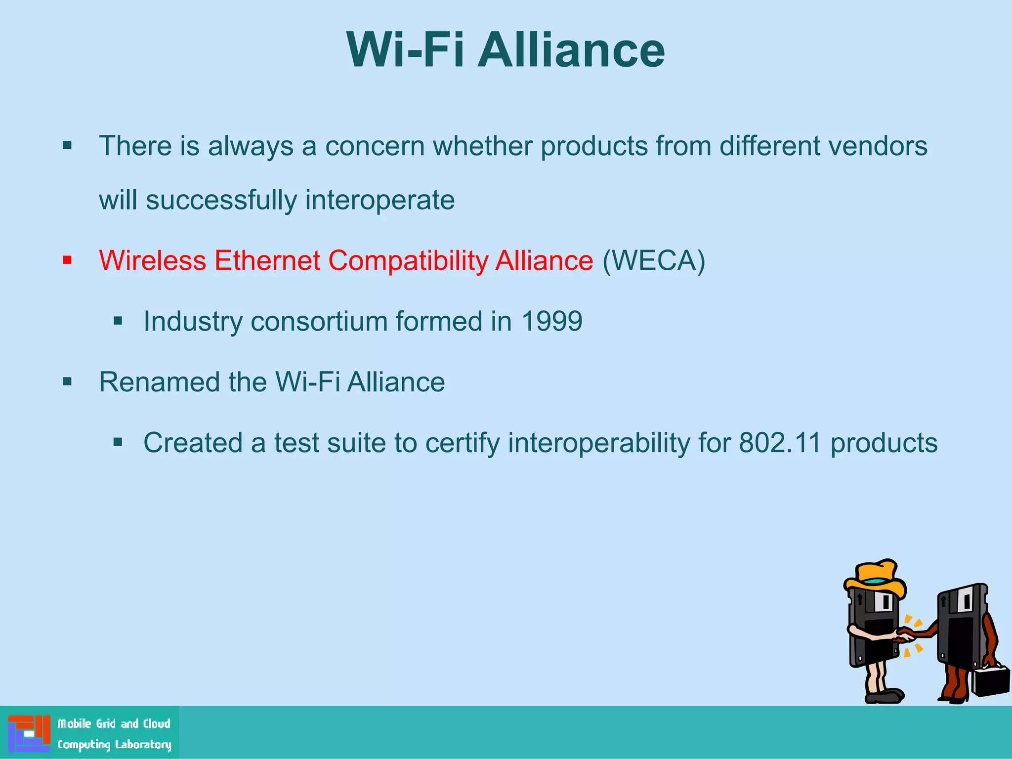 Wi-Fi Alliance
 There is always a concern whether products from different vendors
will successfully interoperate
 Wireless Ethernet Compatibility Alliance (WECA)
 Industry consortium formed in 1999
 Renamed the Wi-Fi Alliance
 Created a test suite to certify interoperability for 802.11 products
 