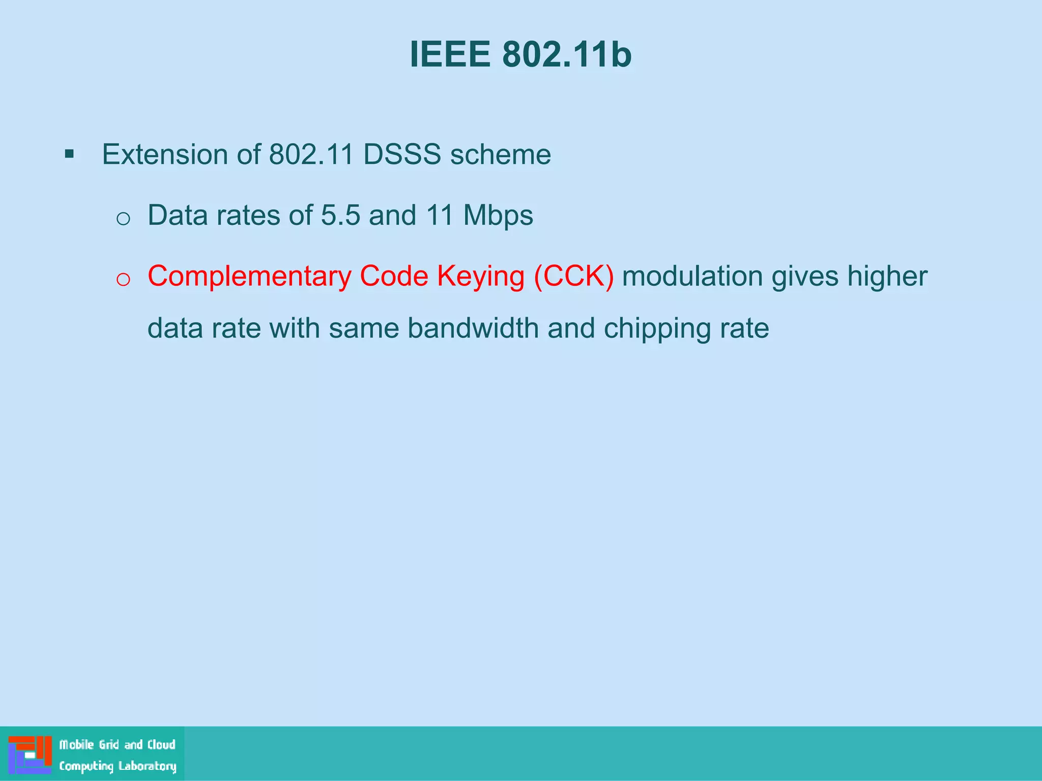 IEEE 802.11b
 Extension of 802.11 DSSS scheme
o Data rates of 5.5 and 11 Mbps
o Complementary Code Keying (CCK) modulation gives higher
data rate with same bandwidth and chipping rate
 