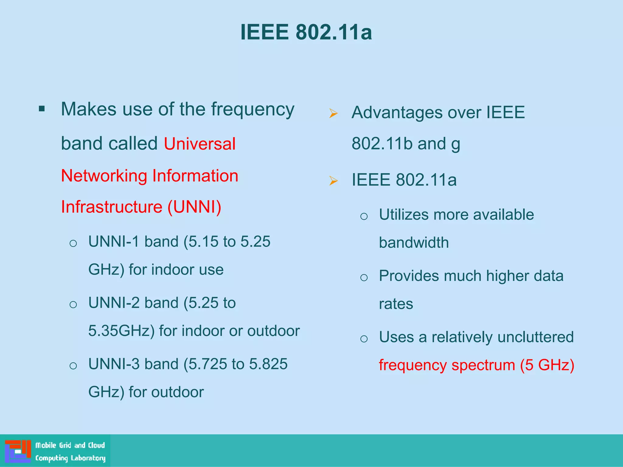 IEEE 802.11a
 Makes use of the frequency
band called Universal
Networking Information
Infrastructure (UNNI)
o UNNI-1 band (5.15 to 5.25
GHz) for indoor use
o UNNI-2 band (5.25 to
5.35GHz) for indoor or outdoor
o UNNI-3 band (5.725 to 5.825
GHz) for outdoor
 Advantages over IEEE
802.11b and g
 IEEE 802.11a
o Utilizes more available
bandwidth
o Provides much higher data
rates
o Uses a relatively uncluttered
frequency spectrum (5 GHz)
 