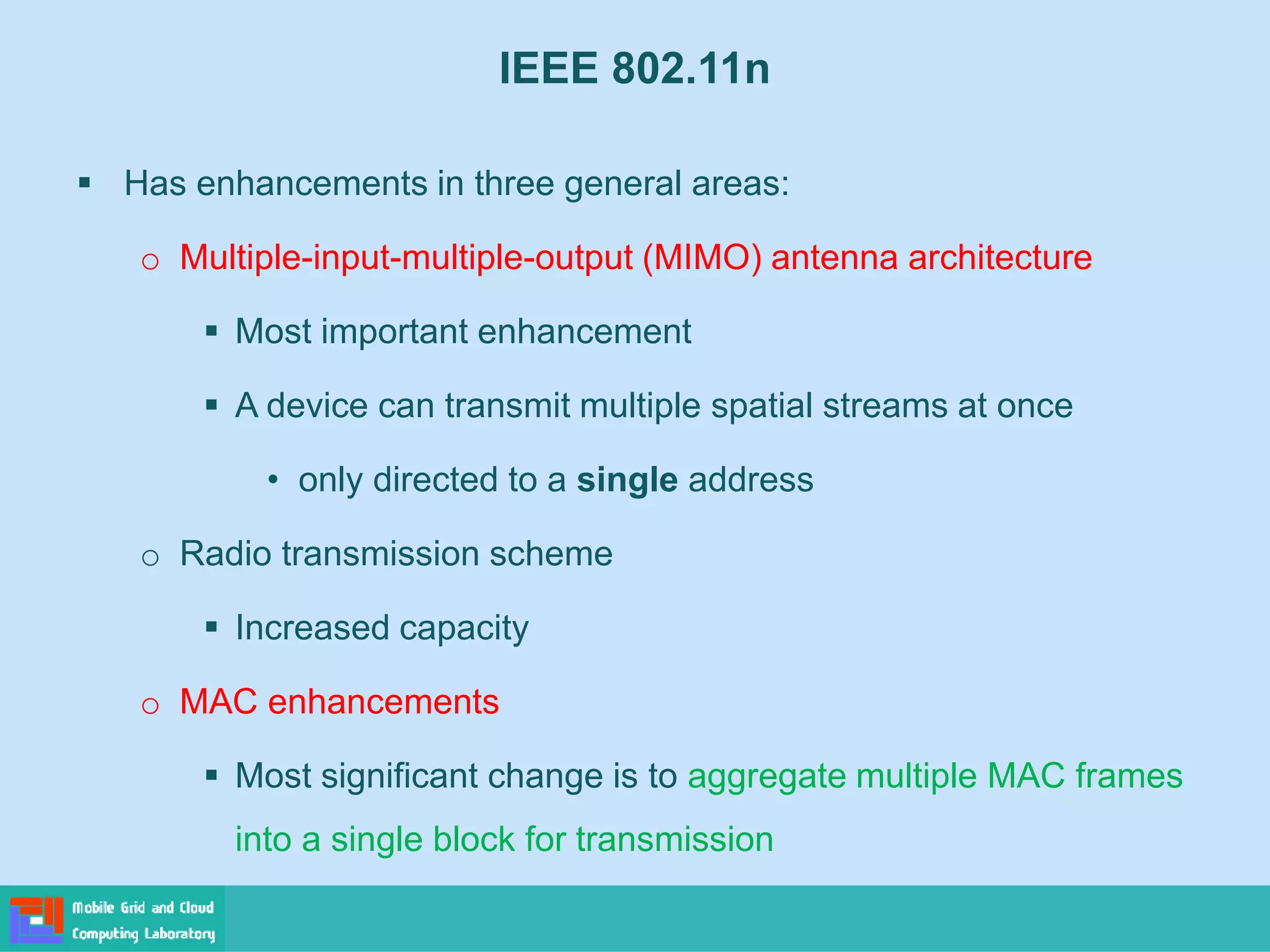 IEEE 802.11n
 Has enhancements in three general areas:
o Multiple-input-multiple-output (MIMO) antenna architecture
 Most important enhancement
 A device can transmit multiple spatial streams at once
• only directed to a single address
o Radio transmission scheme
 Increased capacity
o MAC enhancements
 Most significant change is to aggregate multiple MAC frames
into a single block for transmission
 