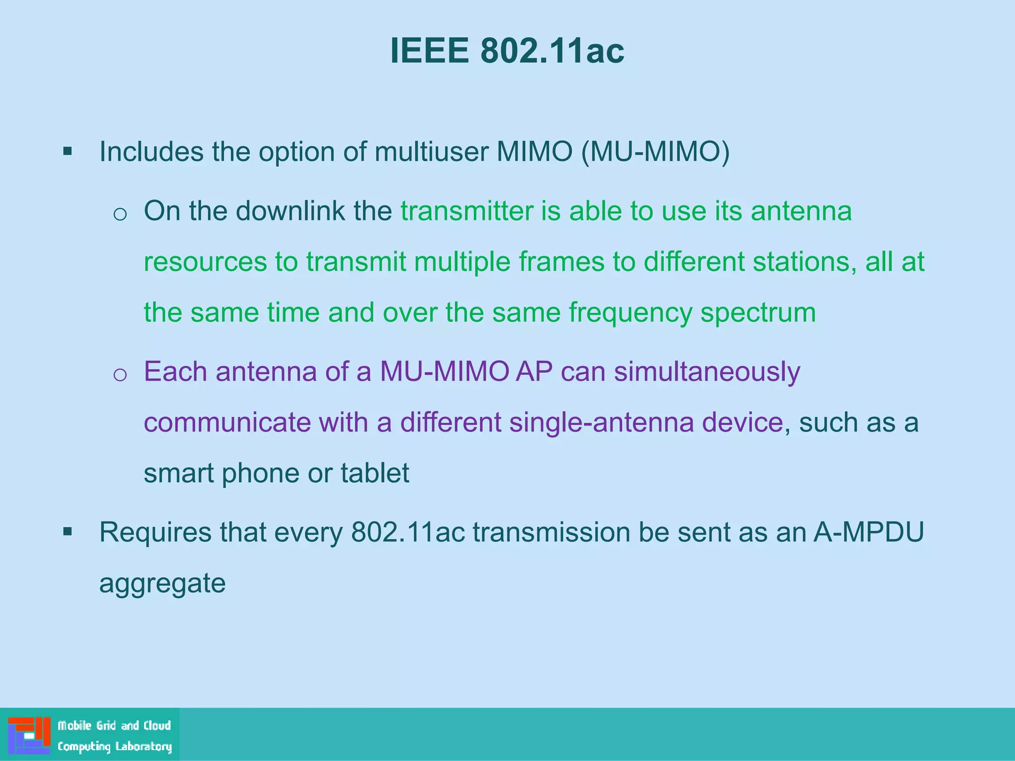 IEEE 802.11ac
 Includes the option of multiuser MIMO (MU-MIMO)
o On the downlink the transmitter is able to use its antenna
resources to transmit multiple frames to different stations, all at
the same time and over the same frequency spectrum
o Each antenna of a MU-MIMO AP can simultaneously
communicate with a different single-antenna device, such as a
smart phone or tablet
 Requires that every 802.11ac transmission be sent as an A-MPDU
aggregate
 