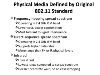 Physical Media Defined by OriginalPhysical Media Defined by Original
802.11 Standard802.11 Standard
Frequency-hopping spread spectrum
Operating in 2.4 GHz ISM band
Lower cost, power consumption
Most tolerant to signal interference
Direct-sequence spread spectrum
Operating in 2.4 GHz ISM band
Supports higher data rates
More range than FH or IR physical layers
Infrared
Lowest cost
Lowest range compared to spread spectrum
Doesn’t penetrate walls, so no eavesdropping
 