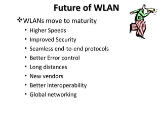 Future of WLANFuture of WLAN
WLANs move to maturity
• Higher Speeds
• Improved Security
• Seamless end-to-end protocols
• Better Error control
• Long distances
• New vendors
• Better interoperability
• Global networking
 