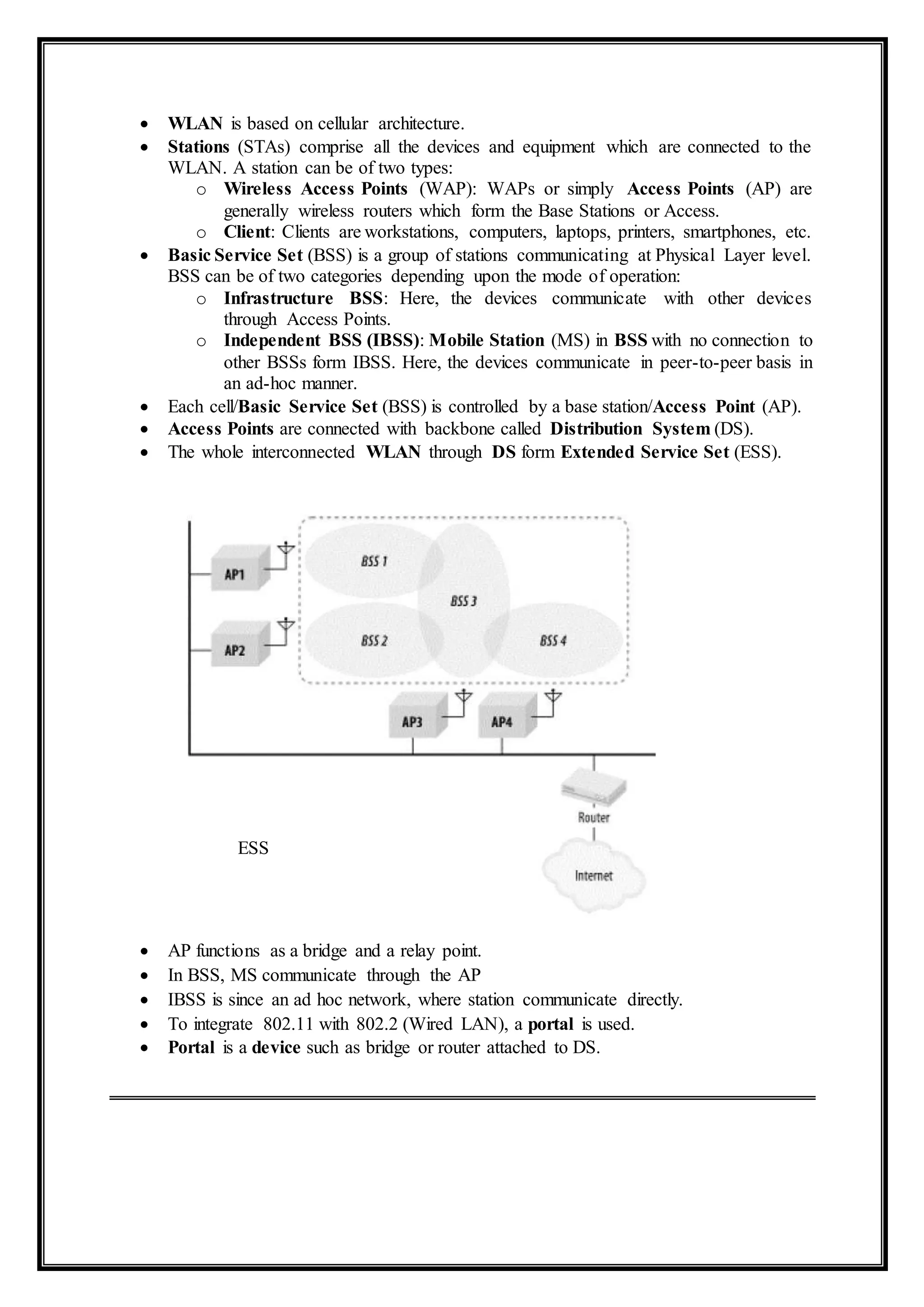 ESS
 WLAN is based on cellular architecture.
 Stations (STAs) comprise all the devices and equipment which are connected to the
WLAN. A station can be of two types:
o Wireless Access Points (WAP): WAPs or simply Access Points (AP) are
generally wireless routers which form the Base Stations or Access.
o Client: Clients are workstations, computers, laptops, printers, smartphones, etc.
 Basic Service Set (BSS) is a group of stations communicating at Physical Layer level.
BSS can be of two categories depending upon the mode of operation:
o Infrastructure BSS: Here, the devices communicate with other devices
through Access Points.
o Independent BSS (IBSS): Mobile Station (MS) in BSS with no connection to
other BSSs form IBSS. Here, the devices communicate in peer-to-peer basis in
an ad-hoc manner.
 Each cell/Basic Service Set (BSS) is controlled by a base station/Access Point (AP).
 Access Points are connected with backbone called Distribution System (DS).
 The whole interconnected WLAN through DS form Extended Service Set (ESS).
 AP functions as a bridge and a relay point.
 In BSS, MS communicate through the AP
 IBSS is since an ad hoc network, where station communicate directly.
 To integrate 802.11 with 802.2 (Wired LAN), a portal is used.
 Portal is a device such as bridge or router attached to DS.
 