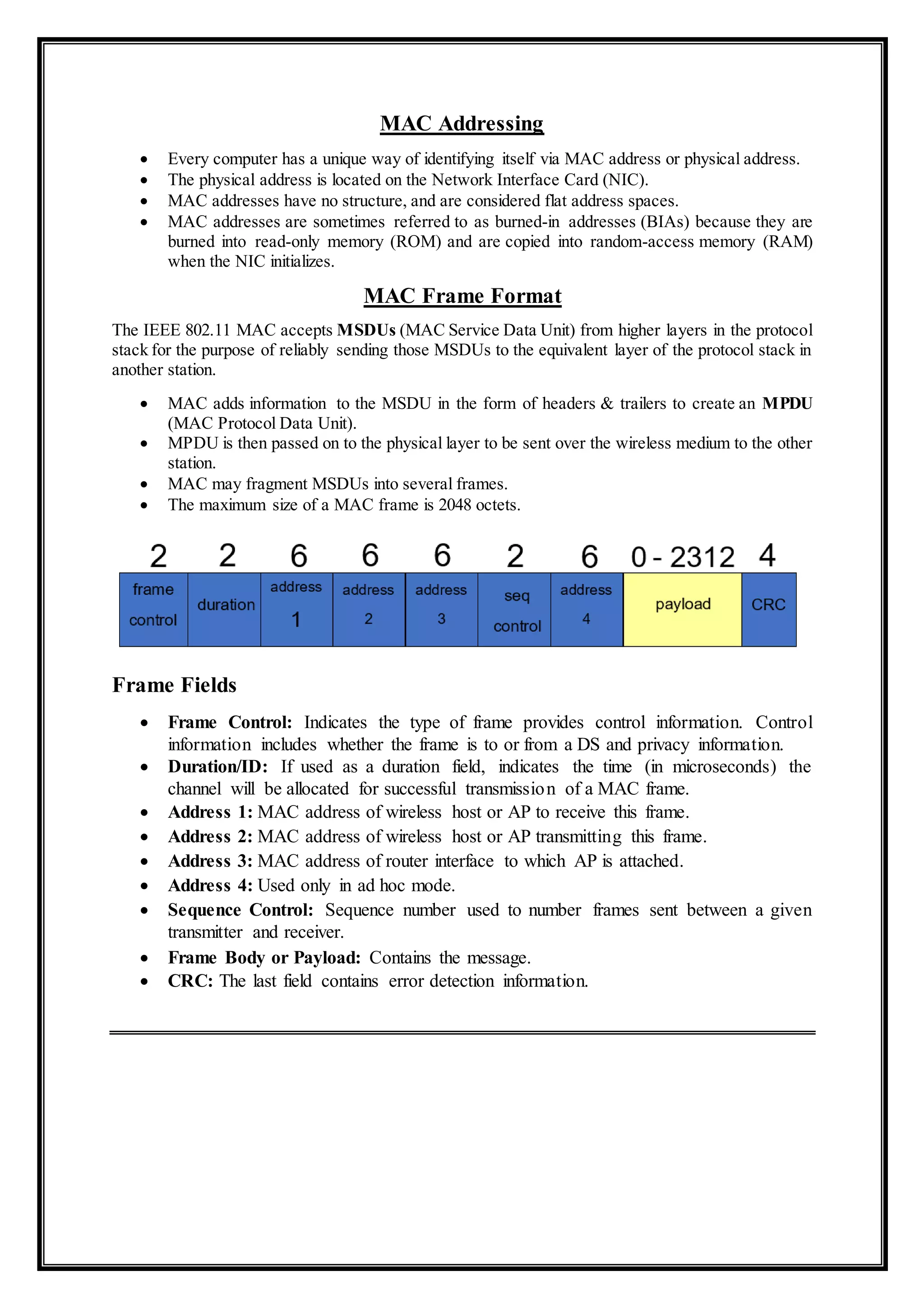 MAC Addressing
 Every computer has a unique way of identifying itself via MAC address or physical address.
 The physical address is located on the Network Interface Card (NIC).
 MAC addresses have no structure, and are considered flat address spaces.
 MAC addresses are sometimes referred to as burned-in addresses (BIAs) because they are
burned into read-only memory (ROM) and are copied into random-access memory (RAM)
when the NIC initializes.
MAC Frame Format
The IEEE 802.11 MAC accepts MSDUs (MAC Service Data Unit) from higher layers in the protocol
stack for the purpose of reliably sending those MSDUs to the equivalent layer of the protocol stack in
another station.
 MAC adds information to the MSDU in the form of headers & trailers to create an MPDU
(MAC Protocol Data Unit).
 MPDU is then passed on to the physical layer to be sent over the wireless medium to the other
station.
 MAC may fragment MSDUs into several frames.
 The maximum size of a MAC frame is 2048 octets.
Frame Fields
 Frame Control: Indicates the type of frame provides control information. Control
information includes whether the frame is to or from a DS and privacy information.
 Duration/ID: If used as a duration field, indicates the time (in microseconds) the
channel will be allocated for successful transmission of a MAC frame.
 Address 1: MAC address of wireless host or AP to receive this frame.
 Address 2: MAC address of wireless host or AP transmitting this frame.
 Address 3: MAC address of router interface to which AP is attached.
 Address 4: Used only in ad hoc mode.
 Sequence Control: Sequence number used to number frames sent between a given
transmitter and receiver.
 Frame Body or Payload: Contains the message.
 CRC: The last field contains error detection information.
 