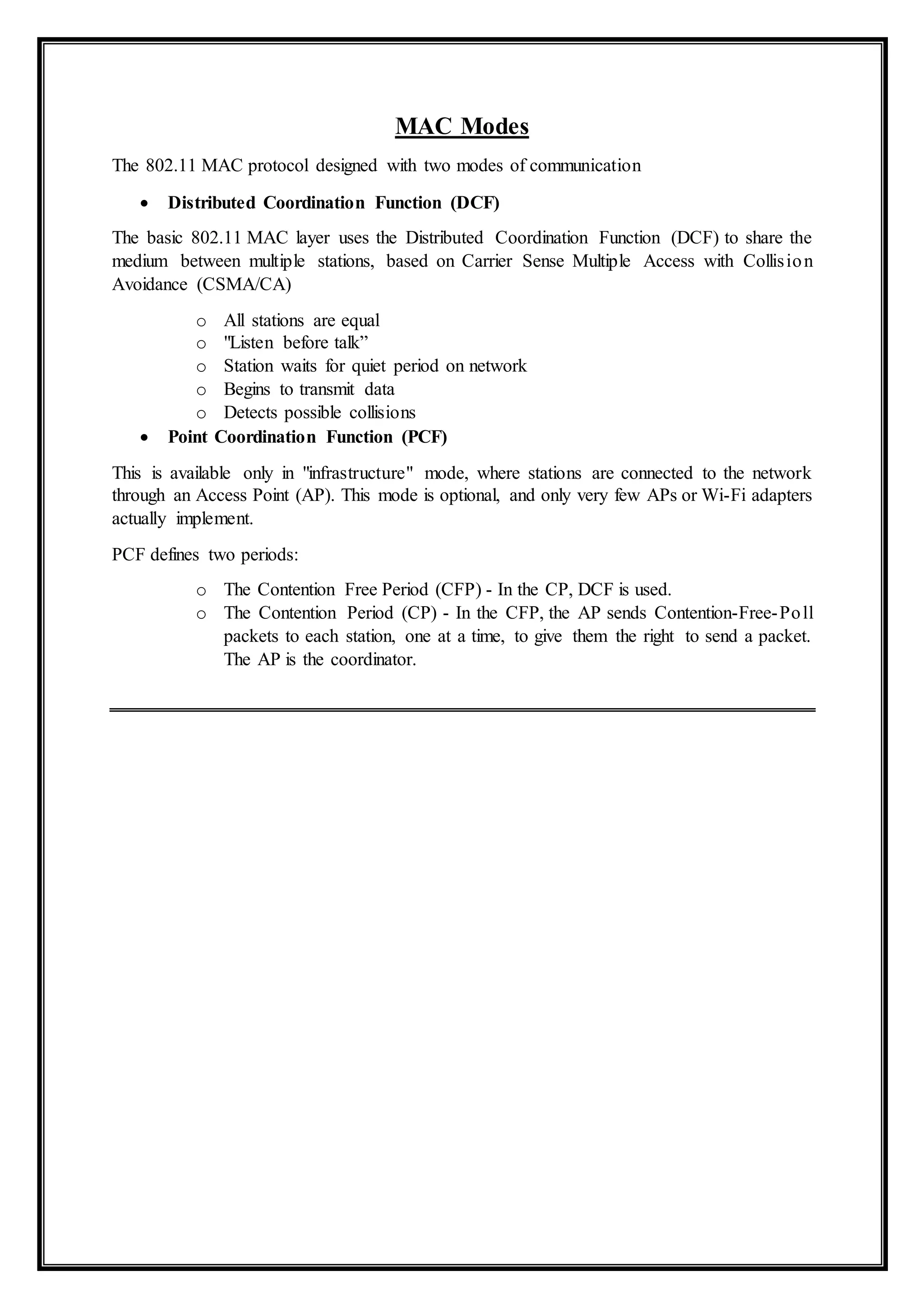 MAC Modes
The 802.11 MAC protocol designed with two modes of communication
 Distributed Coordination Function (DCF)
The basic 802.11 MAC layer uses the Distributed Coordination Function (DCF) to share the
medium between multiple stations, based on Carrier Sense Multiple Access with Collision
Avoidance (CSMA/CA)
o All stations are equal
o "Listen before talk”
o Station waits for quiet period on network
o Begins to transmit data
o Detects possible collisions
 Point Coordination Function (PCF)
This is available only in "infrastructure" mode, where stations are connected to the network
through an Access Point (AP). This mode is optional, and only very few APs or Wi-Fi adapters
actually implement.
PCF defines two periods:
o The Contention Free Period (CFP) - In the CP, DCF is used.
o The Contention Period (CP) - In the CFP, the AP sends Contention-Free-Poll
packets to each station, one at a time, to give them the right to send a packet.
The AP is the coordinator.
 