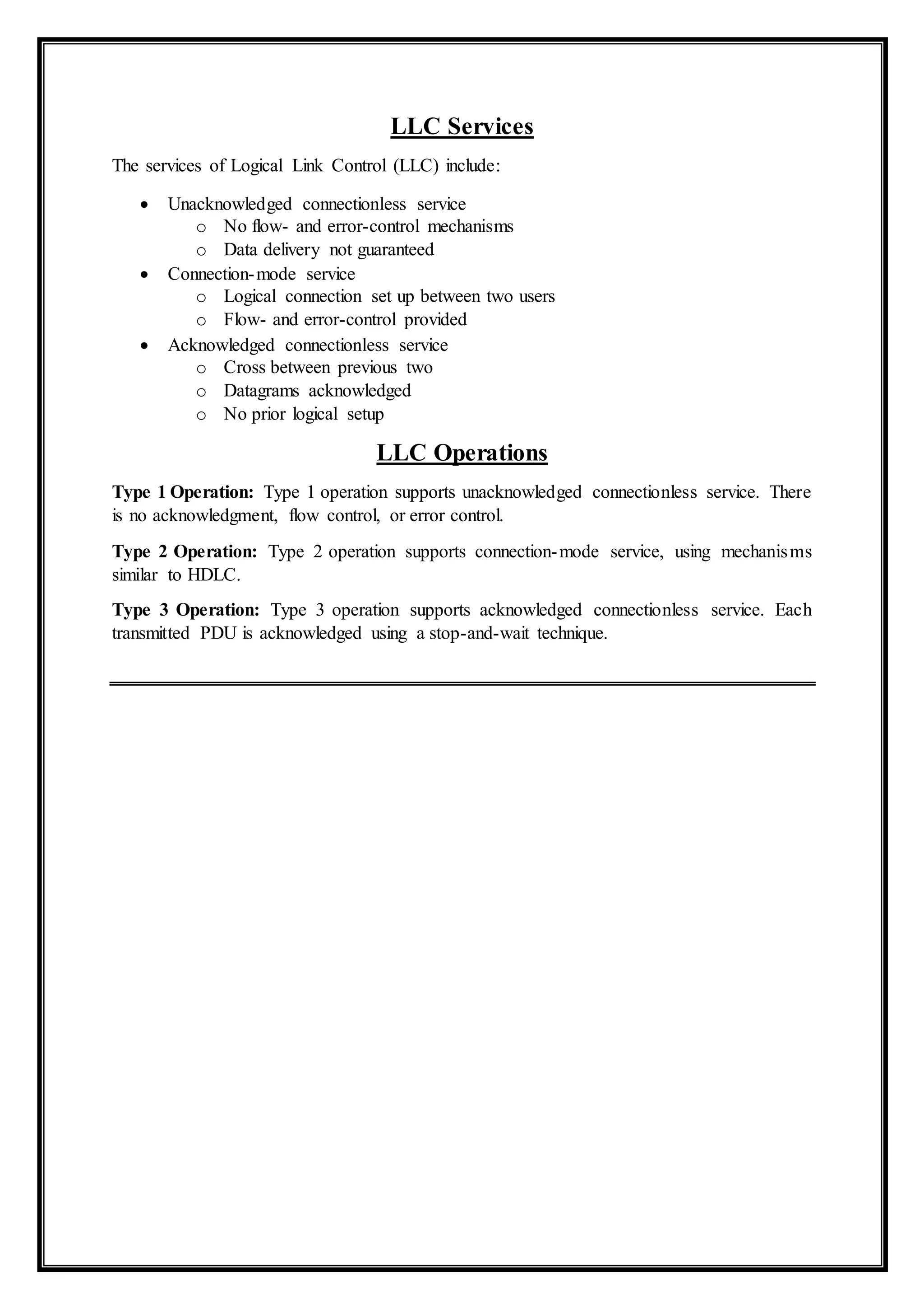 LLC Services
The services of Logical Link Control (LLC) include:
 Unacknowledged connectionless service
o No flow- and error-control mechanisms
o Data delivery not guaranteed
 Connection-mode service
o Logical connection set up between two users
o Flow- and error-control provided
 Acknowledged connectionless service
o Cross between previous two
o Datagrams acknowledged
o No prior logical setup
LLC Operations
Type 1 Operation: Type 1 operation supports unacknowledged connectionless service. There
is no acknowledgment, flow control, or error control.
Type 2 Operation: Type 2 operation supports connection-mode service, using mechanisms
similar to HDLC.
Type 3 Operation: Type 3 operation supports acknowledged connectionless service. Each
transmitted PDU is acknowledged using a stop-and-wait technique.
 