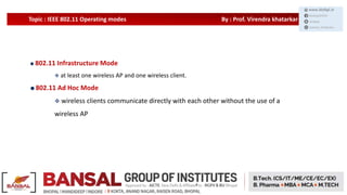 Topic : IEEE 802.11 Operating modes By : Prof. Virendra khatarkar
802.11 Infrastructure Mode
 at least one wireless AP and one wireless client.
802.11 Ad Hoc Mode
 wireless clients communicate directly with each other without the use of a
wireless AP
 
