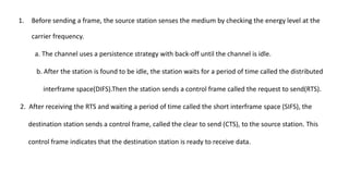 1. Before sending a frame, the source station senses the medium by checking the energy level at the
carrier frequency.
a. The channel uses a persistence strategy with back-off until the channel is idle.
b. After the station is found to be idle, the station waits for a period of time called the distributed
interframe space(DIFS).Then the station sends a control frame called the request to send(RTS).
2. After receiving the RTS and waiting a period of time called the short interframe space (SIFS), the
destination station sends a control frame, called the clear to send (CTS), to the source station. This
control frame indicates that the destination station is ready to receive data.
 