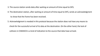 3. The source station sends data after waiting an amount of time equal to SIFS.
4. The destination station, after waiting an amount of time equal to SIFS, sends an acknowledgment
to show that the frame has been received.
5. Acknowledgment is needed in this protocol because the station does not have any means to
check for the successful arrival of its data at the destination. On the other hand, the lack of
collision in CSMAlCD is a kind of indication to the source that data have arrived.
 