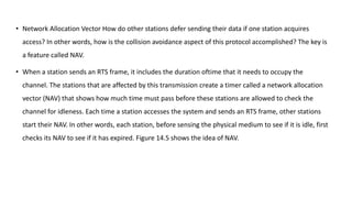 • Network Allocation Vector How do other stations defer sending their data if one station acquires
access? In other words, how is the collision avoidance aspect of this protocol accomplished? The key is
a feature called NAV.
• When a station sends an RTS frame, it includes the duration oftime that it needs to occupy the
channel. The stations that are affected by this transmission create a timer called a network allocation
vector (NAV) that shows how much time must pass before these stations are allowed to check the
channel for idleness. Each time a station accesses the system and sends an RTS frame, other stations
start their NAV. In other words, each station, before sensing the physical medium to see if it is idle, first
checks its NAV to see if it has expired. Figure 14.5 shows the idea of NAV.
 