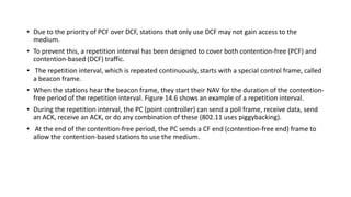• Due to the priority of PCF over DCF, stations that only use DCF may not gain access to the
medium.
• To prevent this, a repetition interval has been designed to cover both contention-free (PCF) and
contention-based (DCF) traffic.
• The repetition interval, which is repeated continuously, starts with a special control frame, called
a beacon frame.
• When the stations hear the beacon frame, they start their NAV for the duration of the contention-
free period of the repetition interval. Figure 14.6 shows an example of a repetition interval.
• During the repetition interval, the PC (point controller) can send a poll frame, receive data, send
an ACK, receive an ACK, or do any combination of these (802.11 uses piggybacking).
• At the end of the contention-free period, the PC sends a CF end (contention-free end) frame to
allow the contention-based stations to use the medium.
 