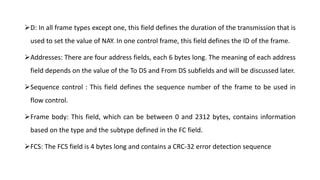D: In all frame types except one, this field defines the duration of the transmission that is
used to set the value of NAY. In one control frame, this field defines the ID of the frame.
Addresses: There are four address fields, each 6 bytes long. The meaning of each address
field depends on the value of the To DS and From DS subfields and will be discussed later.
Sequence control : This field defines the sequence number of the frame to be used in
flow control.
Frame body: This field, which can be between 0 and 2312 bytes, contains information
based on the type and the subtype defined in the FC field.
FCS: The FCS field is 4 bytes long and contains a CRC-32 error detection sequence
 
