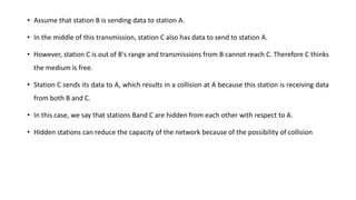 • Assume that station B is sending data to station A.
• In the middle of this transmission, station C also has data to send to station A.
• However, station C is out of B's range and transmissions from B cannot reach C. Therefore C thinks
the medium is free.
• Station C sends its data to A, which results in a collision at A because this station is receiving data
from both B and C.
• In this case, we say that stations Band C are hidden from each other with respect to A.
• Hidden stations can reduce the capacity of the network because of the possibility of collision
 