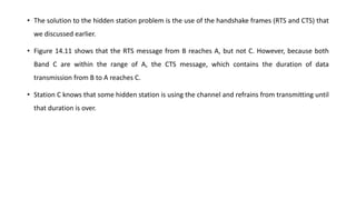 • The solution to the hidden station problem is the use of the handshake frames (RTS and CTS) that
we discussed earlier.
• Figure 14.11 shows that the RTS message from B reaches A, but not C. However, because both
Band C are within the range of A, the CTS message, which contains the duration of data
transmission from B to A reaches C.
• Station C knows that some hidden station is using the channel and refrains from transmitting until
that duration is over.
 