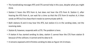 • The handshaking messages RTS and CTS cannot help in this case, despite what you might
think.
• Station C hears the RTS from A, but does not hear the CTS from B. Station C, after
hearing the RTS from A, can wait for a time so that the CTS from B reaches A; it then
sends an RTS to D to show that it needs to communicate with D.
• Both stations B and A may hear this RTS, but station A is in the sending state, not the
receiving state.
• Station B, however, responds with a CTS. The problem is here.
• If station A has started sending its data, station C cannot hear the CTS from station D
because of the collision; it cannot send its data to D.
• It remains exposed until A finishes sending its data as Figure 14.13 shows.
 