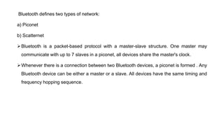 Bluetooth defines two types of network:
a) Piconet
b) Scatternet
Bluetooth is a packet-based protocol with a master-slave structure. One master may
communicate with up to 7 slaves in a piconet, all devices share the master's clock.
Whenever there is a connection between two Bluetooth devices, a piconet is formed . Any
Bluetooth device can be either a master or a slave. All devices have the same timing and
frequency hopping sequence.
 