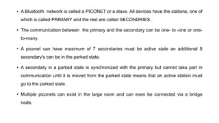• A Bluetooth network is called a PICONET or a slave. All devices have the stations, one of
which is called PRIMARY and the rest are called SECONDRIES .
• The communication between the primary and the secondary can be one- to -one or one-
to-many.
• A piconet can have maximum of 7 secondaries must be active state an additional 8
secondary's can be in the parked state.
• A secondary in a parked state is synchronized with the primary but cannot take part in
communication until it is moved from the parked state means that an active station must
go to the parked state.
• Multiple piconets can exist in the large room and can even be connected via a bridge
node.
 