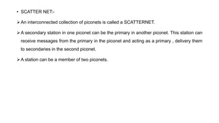 • SCATTER NET:-
An interconnected collection of piconets is called a SCATTERNET.
A secondary station in one piconet can be the primary in another piconet. This station can
receive messages from the primary in the piconet and acting as a primary , delivery them
to secondaries in the second piconet.
A station can be a member of two piconets.
 
