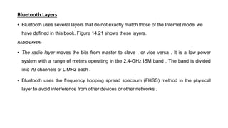Bluetooth Layers
• Bluetooth uses several layers that do not exactly match those of the Internet model we
have defined in this book. Figure 14.21 shows these layers.
RADIO LAYER:-
• The radio layer moves the bits from master to slave , or vice versa . It is a low power
system with a range of meters operating in the 2.4-GHz ISM band . The band is divided
into 79 channels of L MHz each .
• Bluetooth uses the frequency hopping spread spectrum (FHSS) method in the physical
layer to avoid interference from other devices or other networks .
 