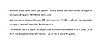 • Bluetooth hops 1600 times per second , which means that each device changes its
modulation frequency 1600 times per second .
• A device uses a frequency for only 625 micro seconds (1/1600 s) before it hops to another
frequency; the dwell times is 625 microseconds .
• To transform bits to a signal , Bluetooth uses a sophisticated version of FSK called GFSK
(FSK with Gaussian bandwidth filtering) . GFSK has a carrier frequency .
 