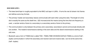 BASE BAND LAYER :-
• The base band layer is roughly equivalent to the MAC sub layer in LAN's . It turns the raw bit stream into frames
and defines some key formats .
• The primary/ master and secondary/ slaves communicate with each other using time slots. The length of a time
slot is exactly the same as the dwell time , 625 microseconds this means during the time that one frequency is
used , a sender sends a frame to a secondary is a secondary sends a frame to the primary .
• The communication is only between the primary and a secondary; secondary's cannot communicate directly with
one another . The master's transmissions starting in the even slots and the slave's transmissions starting in the
odd ones .
• Bluetooth uses a form of TDMA that is called TDD - TDMA (TIME DIVISION DUPLEX TDMA) is a kind of half -
duplex communication in which the secondary and receiver send and receive data , but not at the same time
(half - duplex)
 