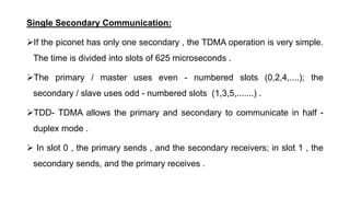 Single Secondary Communication:
If the piconet has only one secondary , the TDMA operation is very simple.
The time is divided into slots of 625 microseconds .
The primary / master uses even - numbered slots (0,2,4,....); the
secondary / slave uses odd - numbered slots (1,3,5,.......) .
TDD- TDMA allows the primary and secondary to communicate in half -
duplex mode .
 In slot 0 , the primary sends , and the secondary receivers; in slot 1 , the
secondary sends, and the primary receives .
 