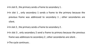 In slot 0 , the primary sends a frame to secondary 1 .
In slot 1 , only secondary 1 sends a frame to the primary because the
previous frame was addressed to secondary 1 ; other secondaries are
silent.
In slot 2 , the primary sends a frame to secondary 2 .
In slot 3 , only secondary 2 send a frame to primary because the previous
frame was addresses to secondary 2 ; other secondaries are silent .
The cycle continues .
 