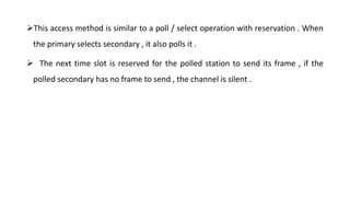This access method is similar to a poll / select operation with reservation . When
the primary selects secondary , it also polls it .
 The next time slot is reserved for the polled station to send its frame , if the
polled secondary has no frame to send , the channel is silent .
 