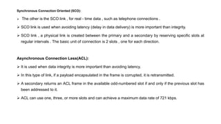 Synchronous Connection Oriented (SCO):
 The other is the SCO link , for real - time data , such as telephone connections .
 SCO link is used when avoiding latency (delay in data delivery) is more important than integrity.
 SCO link , a physical link is created between the primary and a secondary by reserving specific slots at
regular intervals . The basic unit of connection is 2 slots , one for each direction.
Asynchronous Connection Less(ACL):
 It is used when data integrity is more important than avoiding latency.
 In this type of link, if a payload encapsulated in the frame is corrupted, it is retransmitted.
 A secondary returns an ACL frame in the available odd-numbered slot if and only if the previous slot has
been addressed to it.
 ACL can use one, three, or more slots and can achieve a maximum data rate of 721 kbps.
 