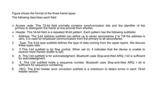 Figure shows the format of the three frame types.
The following describes each field:
 Access code: This 72-bit field normally contains synchronization bits and the identifier of the
primary to distinguish the frame of one piconet from another.
 Header. This 54-bit field is a repeated I8-bit pattern. Each pattern has the following subfields:
1. Address: The 3-bit address subfield can define up to seven secondaries (l to 7)If the address is
zero, it is used for broadcast communication from the primary to all secondaries.
2. Type: The 4-bit type subfield defines the type of data coming from the upper layers. We discuss
these types later.
3. F:This I-bit subfield is for flow control. When set (I), it indicates that the device is unable to
receive more frames (buffer is full).
4. A: This I-bit subfield is for acknowledgment. Bluetooth uses Stop-and-Wait ARQ; I bit is sufficient
for acknowledgment.
5. S: This I-bit subfield holds a sequence number. Bluetooth uses Stop-and-Wait ARQ; I bit is
sufficient for sequence numbering.
6. HEC: The 8-bit header error correction subfield is a checksum to detect errors in each 18-bit
header section.
 