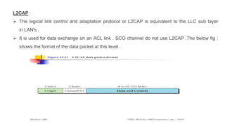 L2CAP :
 The logical link control and adaptation protocol or L2CAP is equivalent to the LLC sub layer
in LAN's .
 It is used for data exchange on an ACL link . SCO channel do not use L2CAP .The below fig :
shows the format of the data packet at this level .
 