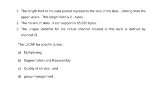 1. The length field in the data packet represents the size of the data , coming from the
upper layers . This length field is 2 - bytes .
2. The maximum data , it can support is 65,535 bytes .
3. The unique identifier for the virtual channel created at this level is defined by
channel ID.
The L2CAP ha specific duties :
a) Multiplexing
b) Segmentation and Reassembly
c) Quality of service , and
d) group management .
 