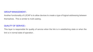 GROUP MANAGEMENT:-
Another functionality of L2CAP is to allow devices to create a type of logical addressing between
themselves . This is similar to multi casting .
QUALITY OF SERVICE:-
This layer is responsible for quality of service when the link is in establishing state or when the
link is in normal state of operation .
 