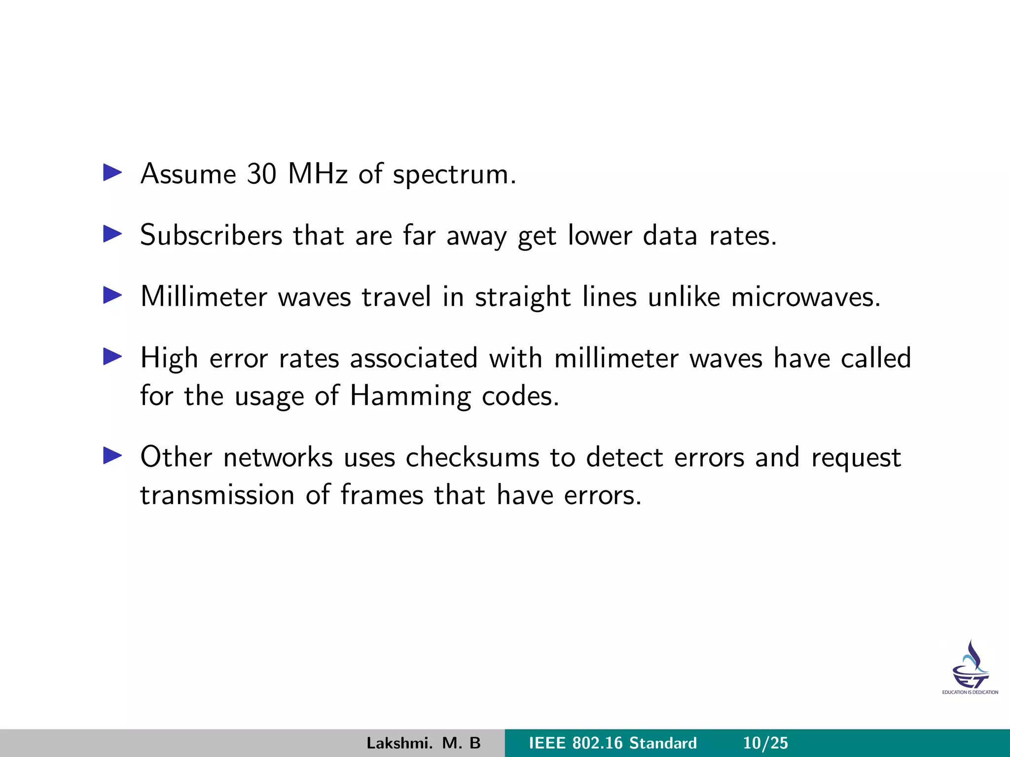 Assume 30 MHz of spectrum.
Subscribers that are far away get lower data rates.
Millimeter waves travel in straight lines unlike microwaves.
High error rates associated with millimeter waves have called
for the usage of Hamming codes.
Other networks uses checksums to detect errors and request
transmission of frames that have errors.
Lakshmi. M. B IEEE 802.16 Standard 10/25
 