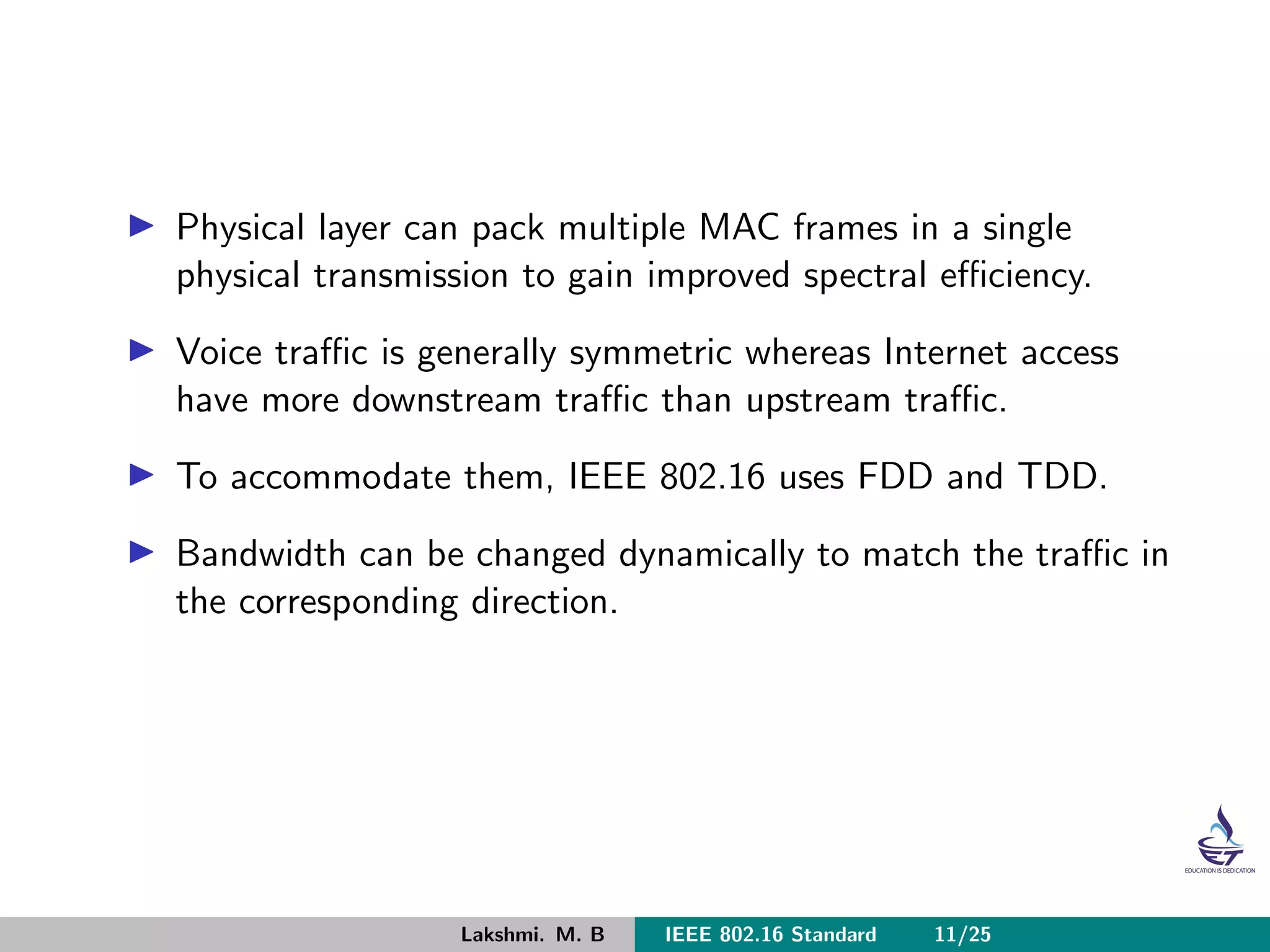 Physical layer can pack multiple MAC frames in a single
physical transmission to gain improved spectral eﬃciency.
Voice traﬃc is generally symmetric whereas Internet access
have more downstream traﬃc than upstream traﬃc.
To accommodate them, IEEE 802.16 uses FDD and TDD.
Bandwidth can be changed dynamically to match the traﬃc in
the corresponding direction.
Lakshmi. M. B IEEE 802.16 Standard 11/25
 