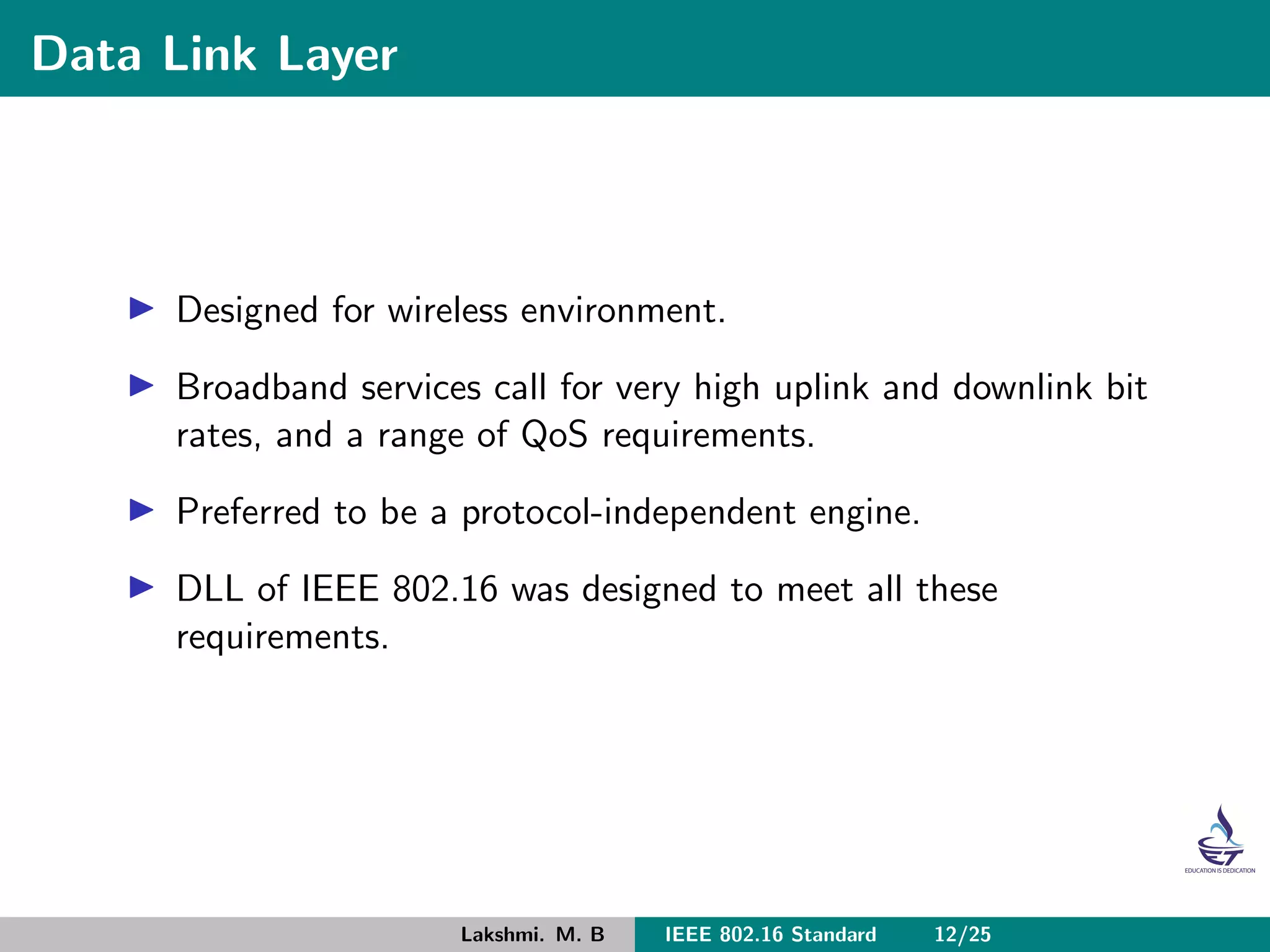 Data Link Layer
Designed for wireless environment.
Broadband services call for very high uplink and downlink bit
rates, and a range of QoS requirements.
Preferred to be a protocol-independent engine.
DLL of IEEE 802.16 was designed to meet all these
requirements.
Lakshmi. M. B IEEE 802.16 Standard 12/25
 